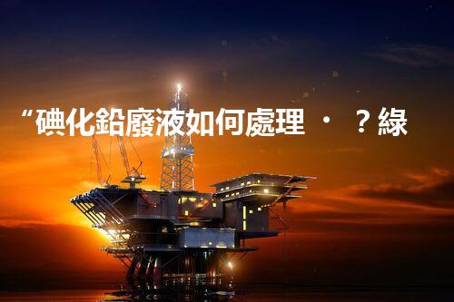 “碘化鉛廢液如何處理？綠色環(huán)保新方案，守護(hù)環(huán)境每一天！”